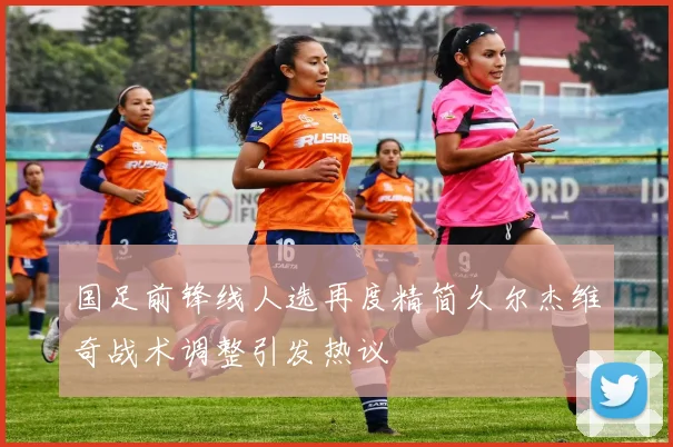 国足前锋线人选再度精简久尔杰维奇战术调整引发热议