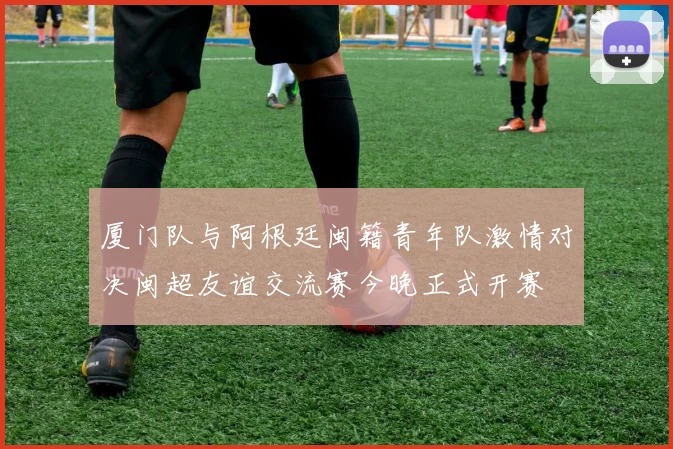 厦门队与阿根廷闽籍青年队激情对决闽超友谊交流赛今晚正式开赛